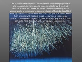 La sua personalità si rispecchia perfettamente nelle immagini prodotte,
che sono esplosioni di interiorità espressa sotto forma di fendenti
colorati, mai casuali. Le linee e il colore, sono scelti per occupare un
preciso spazio; le forme sono selezionate e i gesti calibrati. La disabilità di
Hartung, che ha condizionato la sua vita nel dopo guerra, è servita a tirar
fuori una creatività inedita, il mezzo con cui essa si è scatenata,
graffiando e azzannando la tela. Ciò che si impara da questo artista va al
di là della storia dell’arte, è una vera e propria lezione di vita.
 