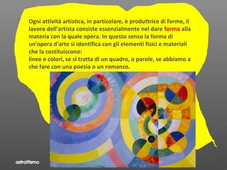 Ogni attività artistica, in particolare, è produttrice di forme, il
lavoro dell'artista consiste essenzialmente nel dare forma alla
materia con la quale opera. In questo senso la forma di
un'opera d'arte si identifica con gli elementi fisici e materiali
che la costituiscono:
linee e colori, se si tratta di un quadro, o parole, se abbiamo a
che fare con una poesia o un romanzo.
 