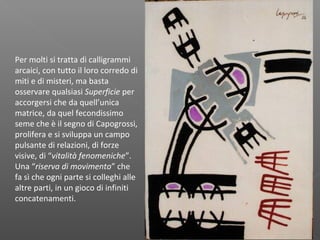 Per molti si tratta di calligrammi
arcaici, con tutto il loro corredo di
miti e di misteri, ma basta
osservare qualsiasi Superficie per
accorgersi che da quell’unica
matrice, da quel fecondissimo
seme che è il segno di Capogrossi,
prolifera e si sviluppa un campo
pulsante di relazioni, di forze
visive, di “vitalità fenomeniche”.
Una “riserva di movimento” che
fa sì che ogni parte si colleghi alle
altre parti, in un gioco di infiniti
concatenamenti.
 