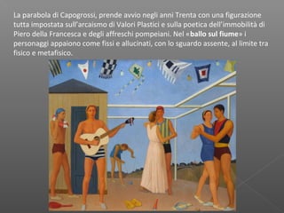La parabola di Capogrossi, prende avvio negli anni Trenta con una figurazione
tutta impostata sull’arcaismo di Valori Plastici e sulla poetica dell’immobilità di
Piero della Francesca e degli affreschi pompeiani. Nel «ballo sul fiume» i
personaggi appaiono come fissi e allucinati, con lo sguardo assente, al limite tra
fisico e metafisico.
 