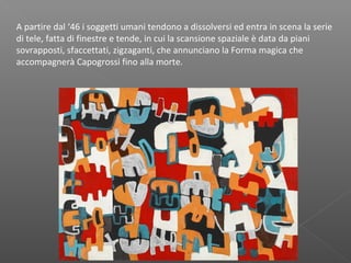 A partire dal ‘46 i soggetti umani tendono a dissolversi ed entra in scena la serie
di tele, fatta di finestre e tende, in cui la scansione spaziale è data da piani
sovrapposti, sfaccettati, zigzaganti, che annunciano la Forma magica che
accompagnerà Capogrossi fino alla morte. 
 