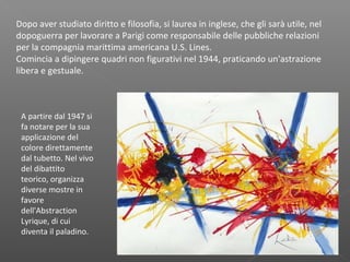 Dopo aver studiato diritto e filosofia, si laurea in inglese, che gli sarà utile, nel
dopoguerra per lavorare a Parigi come responsabile delle pubbliche relazioni
per la compagnia marittima americana U.S. Lines.
Comincia a dipingere quadri non figurativi nel 1944, praticando un'astrazione
libera e gestuale.
A partire dal 1947 si
fa notare per la sua
applicazione del
colore direttamente
dal tubetto. Nel vivo
del dibattito
teorico, organizza
diverse mostre in
favore
dell'Abstraction
Lyrique, di cui
diventa il paladino.
 