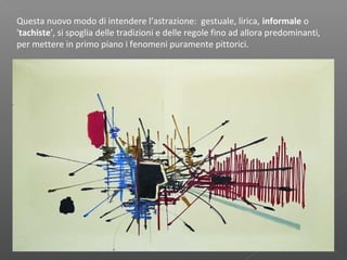 Questa nuovo modo di intendere l’astrazione: gestuale, lirica, informale o
'tachiste', si spoglia delle tradizioni e delle regole fino ad allora predominanti,
per mettere in primo piano i fenomeni puramente pittorici.
 