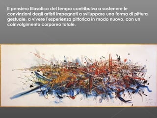 Il pensiero filosofico del tempo contribuiva a sostenere le
convinzioni degli artisti impegnati a sviluppare una forma di pittura
gestuale, a vivere l'esperienza pittorica in modo nuovo, con un
coinvolgimento corporeo totale.
 