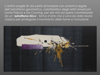 L’artista sceglie fin da subito di rompere con schemi e regole
dell’astrattismo geometrico, caratteristico degli artisti americani
come Pollock e De Cooning, per dar vita ad opere caratterizzate
da un ‘astrattismo lirico’, forma d’arte che si svincola dalla teoria
classica per privilegiare il movimento delle forme e l’emozione.
 