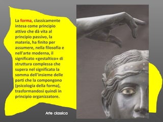 La forma, classicamente
intesa come principio
attivo che dà vita al
principio passivo, la
materia, ha finito per
assumere, nella filosofia e
nell'arte moderna, il
significato «gestaltico» di
struttura complessa che
supera nel significato la
somma dell'insieme delle
parti che la compongono
(psicologia della forma),
trasformandosi quindi in
principio organizzatore.
 