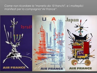 Come non ricordare la "moneta da 10 franchi", e i molteplici
manifesti per la compagnia“Air France”.
 