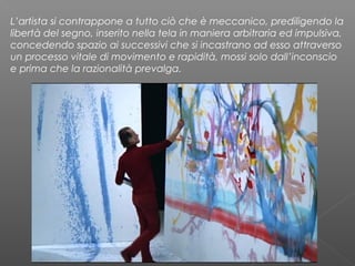 L’artista si contrappone a tutto ciò che è meccanico, prediligendo la
libertà del segno, inserito nella tela in maniera arbitraria ed impulsiva,
concedendo spazio ai successivi che si incastrano ad esso attraverso
un processo vitale di movimento e rapidità, mossi solo dall’inconscio
e prima che la razionalità prevalga.
 