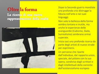 Dopo la Seconda guerra mondiale
una profonda crisi distrugge la
fiducia nell'arte e nei suoi
linguaggi.
Non solo la bellezza della forma
sembra lontana e inutile, ma
anche le esperienze delle
avanguardie (Cubismo, Dada,
Surrealismo) sembrano ormai
superate.
Inizia così una profonda ricerca da
parte degli artisti di nuove strade
per esprimersi.
Un percorso che riparte
dall'individuo, dal rapporto unico,
speciale, del pittore con la sua
opera, condiviso dagli scrittori e
dagli intellettuali della corrente
dell'esistenzialismo europeo
 