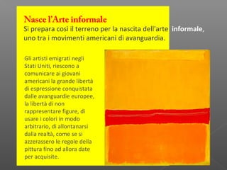 Nasce l’Arte informale
Si prepara così il terreno per la nascita dell'arte informale,
uno tra i movimenti americani di avanguardia.
Gli artisti emigrati negli
Stati Uniti, riescono a
comunicare ai giovani
americani la grande libertà
di espressione conquistata
dalle avanguardie europee,
la libertà di non
rappresentare figure, di
usare i colori in modo
arbitrario, di allontanarsi
dalla realtà, come se si
azzerassero le regole della
pittura fino ad allora date
per acquisite.
 