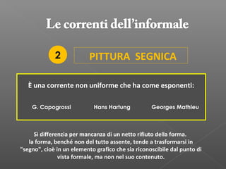 PITTURA SEGNICA
È una corrente non uniforme che ha come esponenti:
G. Capogrossi Hans Hartung
Sì differenzia per mancanza di un netto rifiuto della forma.
la forma, benché non del tutto assente, tende a trasformarsi in
"segno", cioè in un elemento grafico che sia riconoscibile dal punto di
vista formale, ma non nel suo contenuto.
Georges Mathieu
2
 