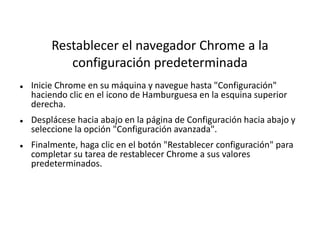 Restablecer el navegador Chrome a la
configuración predeterminada
 Inicie Chrome en su máquina y navegue hasta "Configuración"
haciendo clic en el icono de Hamburguesa en la esquina superior
derecha.
 Desplácese hacia abajo en la página de Configuración hacia abajo y
seleccione la opción "Configuración avanzada".
 Finalmente, haga clic en el botón "Restablecer configuración" para
completar su tarea de restablecer Chrome a sus valores
predeterminados.
 