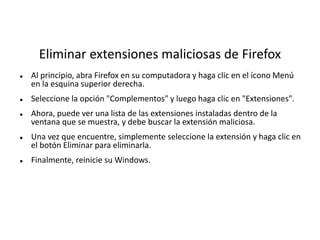 Eliminar extensiones maliciosas de Firefox
 Al principio, abra Firefox en su computadora y haga clic en el ícono Menú
en la esquina superior derecha.
 Seleccione la opción "Complementos" y luego haga clic en "Extensiones".
 Ahora, puede ver una lista de las extensiones instaladas dentro de la
ventana que se muestra, y debe buscar la extensión maliciosa.
 Una vez que encuentre, simplemente seleccione la extensión y haga clic en
el botón Eliminar para eliminarla.
 Finalmente, reinicie su Windows.
 