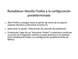 Restablecer Mozilla Firefox a la configuración
predeterminada
 Abra Firefox y navegue hasta la opción de menú de la esquina
superior derecha y seleccione el icono (?).
 Seleccione la opción "Información de solución de problemas".
 Finalmente, haga clic en "Actualizar Firefox" y seleccione confirmar
su acción en la siguiente ventana cuando aparezca en la pantalla.
Esto restablecerá Firefox a su configuración predeterminada de
fábrica.
 