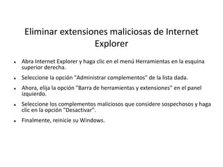 Eliminar extensiones maliciosas de Internet
Explorer
 Abra Internet Explorer y haga clic en el menú Herramientas en la esquina
superior derecha.
 Seleccione la opción "Administrar complementos" de la lista dada.
 Ahora, elija la opción "Barra de herramientas y extensiones" en el panel
izquierdo.
 Seleccione los complementos maliciosos que considere sospechosos y haga
clic en la opción "Desactivar".
 Finalmente, reinicie su Windows.
 