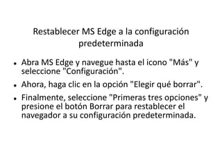 Restablecer MS Edge a la configuración
predeterminada
 Abra MS Edge y navegue hasta el icono "Más" y
seleccione "Configuración".
 Ahora, haga clic en la opción "Elegir qué borrar".
 Finalmente, seleccione "Primeras tres opciones" y
presione el botón Borrar para restablecer el
navegador a su configuración predeterminada.
 