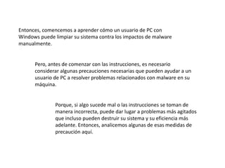 Entonces, comencemos a aprender cómo un usuario de PC con
Windows puede limpiar su sistema contra los impactos de malware
manualmente.
Pero, antes de comenzar con las instrucciones, es necesario
considerar algunas precauciones necesarias que pueden ayudar a un
usuario de PC a resolver problemas relacionados con malware en su
máquina.
Porque, si algo sucede mal o las instrucciones se toman de
manera incorrecta, puede dar lugar a problemas más agitados
que incluso pueden destruir su sistema y su eficiencia más
adelante. Entonces, analicemos algunas de esas medidas de
precaución aquí.
 