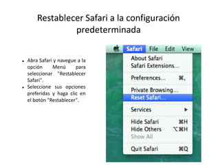 Restablecer Safari a la configuración
predeterminada
 Abra Safari y navegue a la
opción Menú para
seleccionar "Restablecer
Safari".
 Seleccione sus opciones
preferidas y haga clic en
el botón "Restablecer".
 