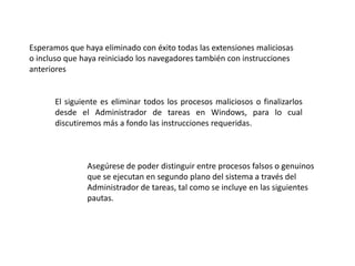 Esperamos que haya eliminado con éxito todas las extensiones maliciosas
o incluso que haya reiniciado los navegadores también con instrucciones
anteriores
El siguiente es eliminar todos los procesos maliciosos o finalizarlos
desde el Administrador de tareas en Windows, para lo cual
discutiremos más a fondo las instrucciones requeridas.
Asegúrese de poder distinguir entre procesos falsos o genuinos
que se ejecutan en segundo plano del sistema a través del
Administrador de tareas, tal como se incluye en las siguientes
pautas.
 