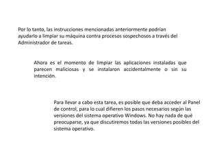 Por lo tanto, las instrucciones mencionadas anteriormente podrían
ayudarlo a limpiar su máquina contra procesos sospechosos a través del
Administrador de tareas.
Ahora es el momento de limpiar las aplicaciones instaladas que
parecen maliciosas y se instalaron accidentalmente o sin su
intención.
Para llevar a cabo esta tarea, es posible que deba acceder al Panel
de control, para lo cual difieren los pasos necesarios según las
versiones del sistema operativo Windows. No hay nada de qué
preocuparse, ya que discutiremos todas las versiones posibles del
sistema operativo.
 