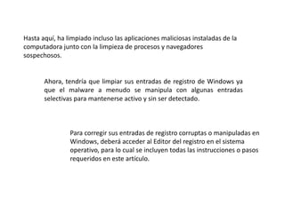 Hasta aquí, ha limpiado incluso las aplicaciones maliciosas instaladas de la
computadora junto con la limpieza de procesos y navegadores
sospechosos.
Ahora, tendría que limpiar sus entradas de registro de Windows ya
que el malware a menudo se manipula con algunas entradas
selectivas para mantenerse activo y sin ser detectado.
Para corregir sus entradas de registro corruptas o manipuladas en
Windows, deberá acceder al Editor del registro en el sistema
operativo, para lo cual se incluyen todas las instrucciones o pasos
requeridos en este artículo.
 