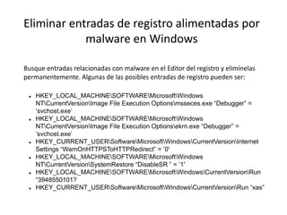 Eliminar entradas de registro alimentadas por
malware en Windows
Busque entradas relacionadas con malware en el Editor del registro y elimínelas
permanentemente. Algunas de las posibles entradas de registro pueden ser:
 HKEY_LOCAL_MACHINESOFTWAREMicrosoftWindows
NTCurrentVersionImage File Execution Optionsmsseces.exe “Debugger” =
‘svchost.exe’
 HKEY_LOCAL_MACHINESOFTWAREMicrosoftWindows
NTCurrentVersionImage File Execution Optionsekrn.exe “Debugger” =
‘svchost.exe’
 HKEY_CURRENT_USERSoftwareMicrosoftWindowsCurrentVersionInternet
Settings “WarnOnHTTPSToHTTPRedirect” = ’0′
 HKEY_LOCAL_MACHINESOFTWAREMicrosoftWindows
NTCurrentVersionSystemRestore “DisableSR ” = ’1′
 HKEY_LOCAL_MACHINESOFTWAREMicrosoftWindowsCurrentVersionRun
“3948550101?
 HKEY_CURRENT_USERSoftwareMicrosoftWindowsCurrentVersionRun “xas”
 