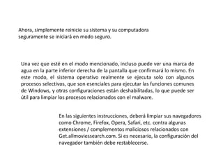 Ahora, simplemente reinicie su sistema y su computadora
seguramente se iniciará en modo seguro.
Una vez que esté en el modo mencionado, incluso puede ver una marca de
agua en la parte inferior derecha de la pantalla que confirmará lo mismo. En
este modo, el sistema operativo realmente se ejecuta solo con algunos
procesos selectivos, que son esenciales para ejecutar las funciones comunes
de Windows, y otras configuraciones están deshabilitadas, lo que puede ser
útil para limpiar los procesos relacionados con el malware.
En las siguientes instrucciones, deberá limpiar sus navegadores
como Chrome, Firefox, Opera, Safari, etc. contra algunas
extensiones / complementos maliciosos relacionados con
Get.allmoviessearch.com. Si es necesario, la configuración del
navegador también debe restablecerse.
 
