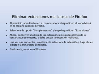Eliminar extensiones maliciosas de Firefox
 Al principio, abra Firefox en su computadora y haga clic en el ícono Menú
en la esquina superior derecha.
 Seleccione la opción "Complementos" y luego haga clic en "Extensiones".
 Ahora, puede ver una lista de las extensiones instaladas dentro de la
ventana que se muestra, y debe buscar la extensión maliciosa.
 Una vez que encuentre, simplemente seleccione la extensión y haga clic en
el botón Eliminar para eliminarla.
 Finalmente, reinicie su Windows.
 