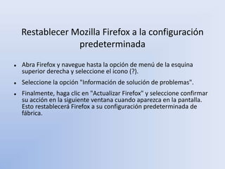 Restablecer Mozilla Firefox a la configuración
predeterminada
 Abra Firefox y navegue hasta la opción de menú de la esquina
superior derecha y seleccione el icono (?).
 Seleccione la opción "Información de solución de problemas".
 Finalmente, haga clic en "Actualizar Firefox" y seleccione confirmar
su acción en la siguiente ventana cuando aparezca en la pantalla.
Esto restablecerá Firefox a su configuración predeterminada de
fábrica.
 