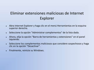 Eliminar extensiones maliciosas de Internet
Explorer
 Abra Internet Explorer y haga clic en el menú Herramientas en la esquina
superior derecha.
 Seleccione la opción "Administrar complementos" de la lista dada.
 Ahora, elija la opción "Barra de herramientas y extensiones" en el panel
izquierdo.
 Seleccione los complementos maliciosos que considere sospechosos y haga
clic en la opción "Desactivar".
 Finalmente, reinicie su Windows.
 