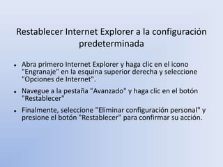 Restablecer Internet Explorer a la configuración
predeterminada
 Abra primero Internet Explorer y haga clic en el icono
"Engranaje" en la esquina superior derecha y seleccione
"Opciones de Internet".
 Navegue a la pestaña "Avanzado" y haga clic en el botón
"Restablecer"
 Finalmente, seleccione "Eliminar configuración personal" y
presione el botón "Restablecer" para confirmar su acción.
 