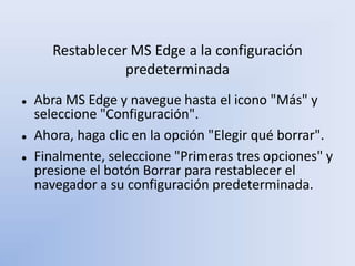 Restablecer MS Edge a la configuración
predeterminada
 Abra MS Edge y navegue hasta el icono "Más" y
seleccione "Configuración".
 Ahora, haga clic en la opción "Elegir qué borrar".
 Finalmente, seleccione "Primeras tres opciones" y
presione el botón Borrar para restablecer el
navegador a su configuración predeterminada.
 