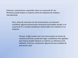 Entonces, comencemos a aprender cómo un usuario de PC con
Windows puede limpiar su sistema contra los impactos de malware
manualmente.
Pero, antes de comenzar con las instrucciones, es necesario
considerar algunas precauciones necesarias que pueden ayudar a un
usuario de PC a resolver problemas relacionados con malware en su
máquina.
Porque, si algo sucede mal o las instrucciones se toman de
manera incorrecta, puede dar lugar a problemas más agitados
que incluso pueden destruir su sistema y su eficiencia más
adelante. Entonces, analicemos algunas de esas medidas de
precaución aquí.
 