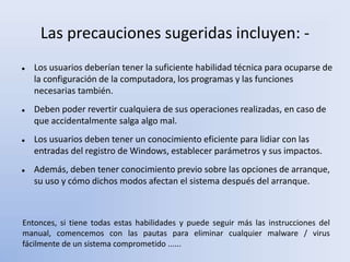 Las precauciones sugeridas incluyen: -
 Los usuarios deberían tener la suficiente habilidad técnica para ocuparse de
la configuración de la computadora, los programas y las funciones
necesarias también.
 Deben poder revertir cualquiera de sus operaciones realizadas, en caso de
que accidentalmente salga algo mal.
 Los usuarios deben tener un conocimiento eficiente para lidiar con las
entradas del registro de Windows, establecer parámetros y sus impactos.
 Además, deben tener conocimiento previo sobre las opciones de arranque,
su uso y cómo dichos modos afectan el sistema después del arranque.
Entonces, si tiene todas estas habilidades y puede seguir más las instrucciones del
manual, comencemos con las pautas para eliminar cualquier malware / virus
fácilmente de un sistema comprometido ......
 