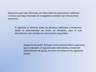 Esperamos que haya eliminado con éxito todas las extensiones maliciosas
o incluso que haya reiniciado los navegadores también con instrucciones
anteriores
El siguiente es eliminar todos los procesos maliciosos o finalizarlos
desde el Administrador de tareas en Windows, para lo cual
discutiremos más a fondo las instrucciones requeridas.
Asegúrese de poder distinguir entre procesos falsos o genuinos
que se ejecutan en segundo plano del sistema a través del
Administrador de tareas, tal como se incluye en las siguientes
pautas.
 