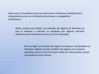Hasta aquí, ha limpiado incluso las aplicaciones maliciosas instaladas de la
computadora junto con la limpieza de procesos y navegadores
sospechosos.
Ahora, tendría que limpiar sus entradas de registro de Windows ya
que el malware a menudo se manipula con algunas entradas
selectivas para mantenerse activo y sin ser detectado.
Para corregir sus entradas de registro corruptas o manipuladas en
Windows, deberá acceder al Editor del registro en el sistema
operativo, para lo cual se incluyen todas las instrucciones o pasos
requeridos en este artículo.
 