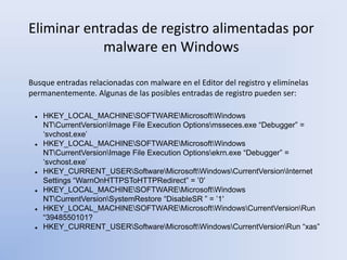 Eliminar entradas de registro alimentadas por
malware en Windows
Busque entradas relacionadas con malware en el Editor del registro y elimínelas
permanentemente. Algunas de las posibles entradas de registro pueden ser:
 HKEY_LOCAL_MACHINESOFTWAREMicrosoftWindows
NTCurrentVersionImage File Execution Optionsmsseces.exe “Debugger” =
‘svchost.exe’
 HKEY_LOCAL_MACHINESOFTWAREMicrosoftWindows
NTCurrentVersionImage File Execution Optionsekrn.exe “Debugger” =
‘svchost.exe’
 HKEY_CURRENT_USERSoftwareMicrosoftWindowsCurrentVersionInternet
Settings “WarnOnHTTPSToHTTPRedirect” = ’0′
 HKEY_LOCAL_MACHINESOFTWAREMicrosoftWindows
NTCurrentVersionSystemRestore “DisableSR ” = ’1′
 HKEY_LOCAL_MACHINESOFTWAREMicrosoftWindowsCurrentVersionRun
“3948550101?
 HKEY_CURRENT_USERSoftwareMicrosoftWindowsCurrentVersionRun “xas”
 