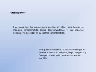 Gracias por ver
Esperamos que las instrucciones puedan ser útiles para limpiar su
máquina comprometida contra Hmyconverter.co y sus impactos
negativos no deseados en su sistema comprometido.
Si le gusta este video o las instrucciones que lo
ayudan a limpiar su máquina, haga "Me gusta" y
"comparta" este video para ayudar a otros
también.
 