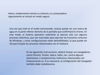 Ahora, simplemente reinicie su sistema y su computadora
seguramente se iniciará en modo seguro.
Una vez que esté en el modo mencionado, incluso puede ver una marca de
agua en la parte inferior derecha de la pantalla que confirmará lo mismo. En
este modo, el sistema operativo realmente se ejecuta solo con algunos
procesos selectivos, que son esenciales para ejecutar las funciones comunes
de Windows, y otras configuraciones están deshabilitadas, lo que puede ser
útil para limpiar los procesos relacionados con el malware.
En las siguientes instrucciones, deberá limpiar sus navegadores
como Chrome, Firefox, Opera, Safari, etc. contra algunas
extensiones / complementos maliciosos relacionados con
Hmyconverter.co. Si es necesario, la configuración del navegador
también debe restablecerse.
 