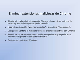 Eliminar extensiones maliciosas de Chrome
 Al principio, debe abrir el navegador Chrome y hacer clic en su icono de
hamburguesa en la esquina superior derecha.
 Haga clic en la opción "Más herramientas" y seleccione "Extensiones".
 La siguiente ventana le mostrará todas las extensiones activas con Chrome.
 Seleccione las extensiones que considere sospechosas y haga clic en el
ícono de la Papelera al lado para eliminarlas.
 Finalmente, reinicie su Windows.
 