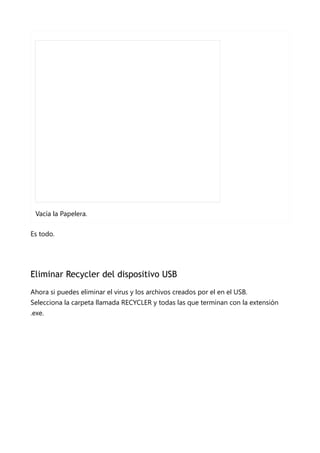 Vacía la Papelera.
Es todo.
Eliminar Recycler del dispositivo USB
Ahora si puedes eliminar el virus y los archivos creados por el en el USB.
Selecciona la carpeta llamada RECYCLER y todas las que terminan con la extensión
.exe.
 