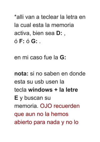 *alli van a teclear la letra en
la cual esta la memoria
activa, bien sea D: ,
ó F: ó G: .
en mi caso fue la G:
nota: si no saben en donde
esta su usb usen la
tecla windows + la letre
E y buscan su
memoria. OJO recuerden
que aun no la hemos
abierto para nada y no lo
 