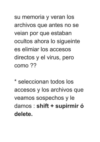 su memoria y veran los
archivos que antes no se
veian por que estaban
ocultos ahora lo sigueinte
es elimiar los accesos
directos y el virus, pero
como ??
* seleccionan todos los
accesos y los archivos que
veamos sospechos y le
damos : shift + supirmir ó
delete.
 