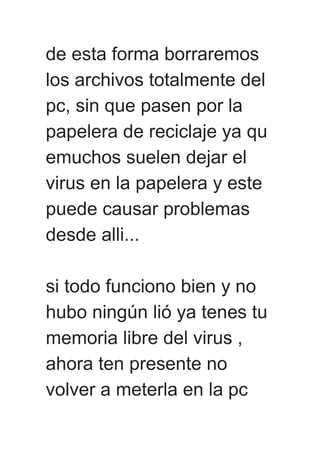 de esta forma borraremos
los archivos totalmente del
pc, sin que pasen por la
papelera de reciclaje ya qu
emuchos suelen dejar el
virus en la papelera y este
puede causar problemas
desde alli...
si todo funciono bien y no
hubo ningún lió ya tenes tu
memoria libre del virus ,
ahora ten presente no
volver a meterla en la pc
 