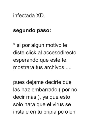 infectada XD.
segundo paso:
* si por algun motivo le
diste click al accesodirecto
esperando que este te
mostrara tus archivos.....
pues dejame decirte que
las haz embarrado ( por no
decir mas ), ya que esto
solo hara que el virus se
instale en tu pripia pc o en
 