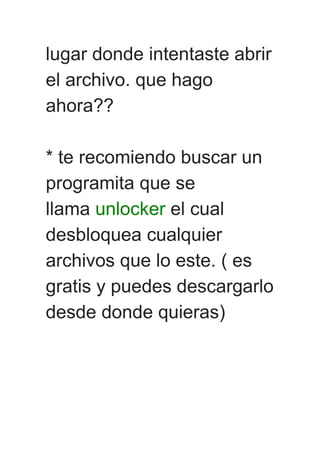 lugar donde intentaste abrir
el archivo. que hago
ahora??
* te recomiendo buscar un
programita que se
llama unlocker el cual
desbloquea cualquier
archivos que lo este. ( es
gratis y puedes descargarlo
desde donde quieras)
 