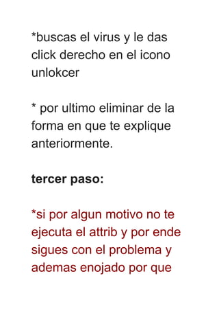 *buscas el virus y le das
click derecho en el icono
unlokcer
* por ultimo eliminar de la
forma en que te explique
anteriormente.
tercer paso:
*si por algun motivo no te
ejecuta el attrib y por ende
sigues con el problema y
ademas enojado por que
 