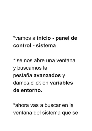 *vamos a inicio - panel de
control - sistema
* se nos abre una ventana
y buscamos la
pestaña avanzados y
damos click en variables
de entorno.
*ahora vas a buscar en la
ventana del sistema que se
 
