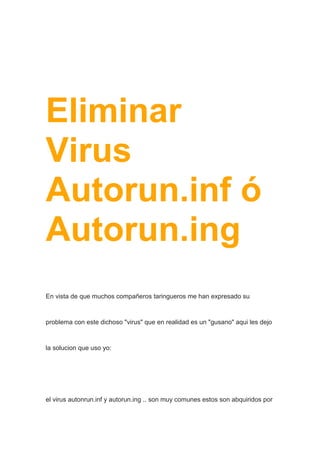 Eliminar
Virus
Autorun.inf ó
Autorun.ing
En vista de que muchos compañeros taringueros me han expresado su
problema con este dichoso "virus" que en realidad es un "gusano" aqui les dejo
la solucion que uso yo:
el virus autonrun.inf y autorun.ing .. son muy comunes estos son abquiridos por
 