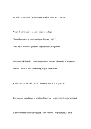 intruducir tu usb en un pc infectado pero la solucion es re simple..
* copia tus archivos de la usb y pegalos en tu pc
* luego formateas tu usb ( puede ser formato rapido )
* una vez la memoria quede en limpio haces los siguiente:
1- haces click derecho / nuevo / documento de texto y le pones el respectivo
nombre ( autorun.inf ó autorun.ing ) segun sea tu caso.
yo creo ambos archivos para no tener que lidiar con ninguno XD
2- creas una carpeta con el nombre del archivo ( yo recomiendo crear ambas )
3- selecionas los archivos creados , click derecho / propiedades , y en la
 